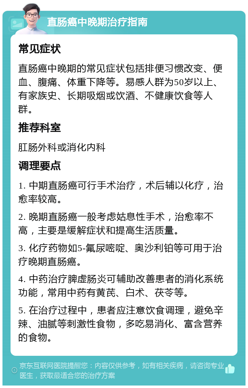 直肠癌中晚期治疗指南 常见症状 直肠癌中晚期的常见症状包括排便习惯改变、便血、腹痛、体重下降等。易感人群为50岁以上、有家族史、长期吸烟或饮酒、不健康饮食等人群。 推荐科室 肛肠外科或消化内科 调理要点 1. 中期直肠癌可行手术治疗，术后辅以化疗，治愈率较高。 2. 晚期直肠癌一般考虑姑息性手术，治愈率不高，主要是缓解症状和提高生活质量。 3. 化疗药物如5-氟尿嘧啶、奥沙利铂等可用于治疗晚期直肠癌。 4. 中药治疗脾虚肠炎可辅助改善患者的消化系统功能，常用中药有黄芪、白术、茯苓等。 5. 在治疗过程中，患者应注意饮食调理，避免辛辣、油腻等刺激性食物，多吃易消化、富含营养的食物。