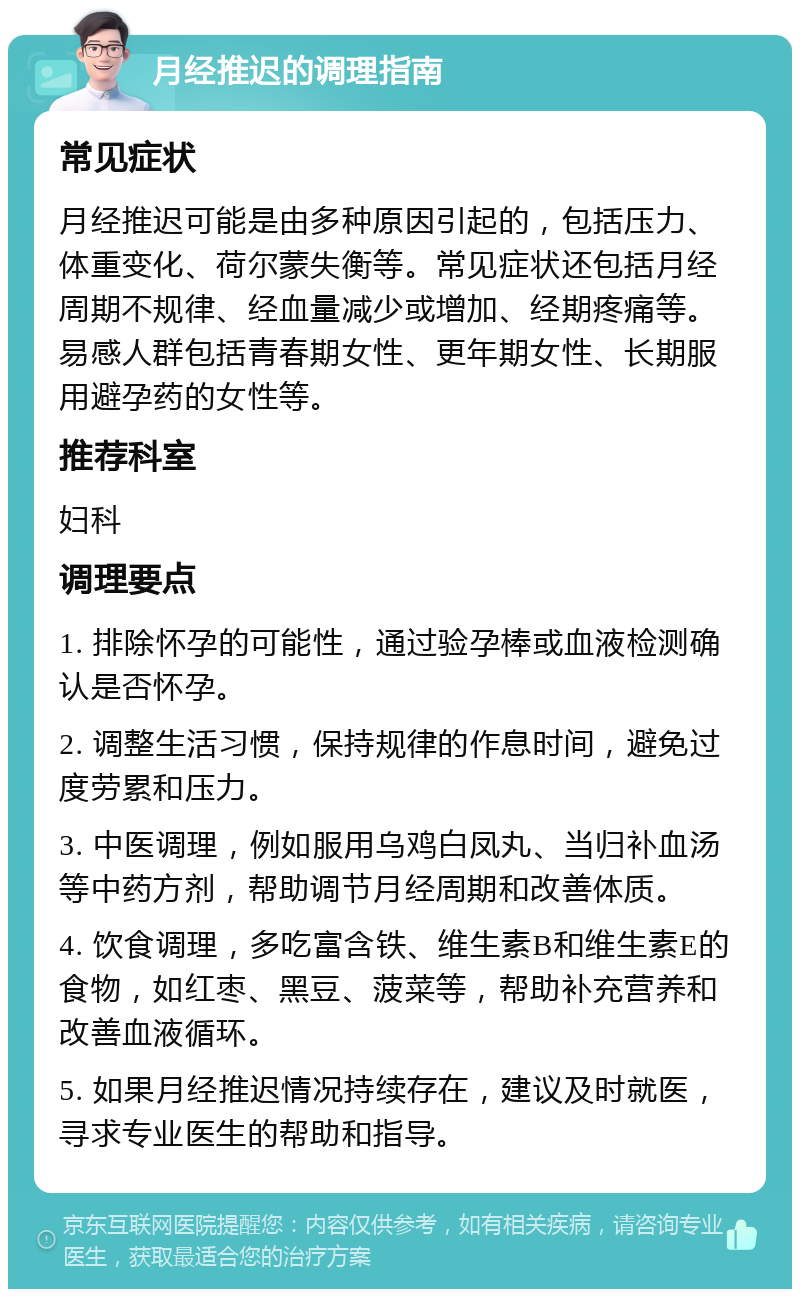 月经推迟的调理指南 常见症状 月经推迟可能是由多种原因引起的，包括压力、体重变化、荷尔蒙失衡等。常见症状还包括月经周期不规律、经血量减少或增加、经期疼痛等。易感人群包括青春期女性、更年期女性、长期服用避孕药的女性等。 推荐科室 妇科 调理要点 1. 排除怀孕的可能性，通过验孕棒或血液检测确认是否怀孕。 2. 调整生活习惯，保持规律的作息时间，避免过度劳累和压力。 3. 中医调理，例如服用乌鸡白凤丸、当归补血汤等中药方剂，帮助调节月经周期和改善体质。 4. 饮食调理，多吃富含铁、维生素B和维生素E的食物，如红枣、黑豆、菠菜等，帮助补充营养和改善血液循环。 5. 如果月经推迟情况持续存在，建议及时就医，寻求专业医生的帮助和指导。