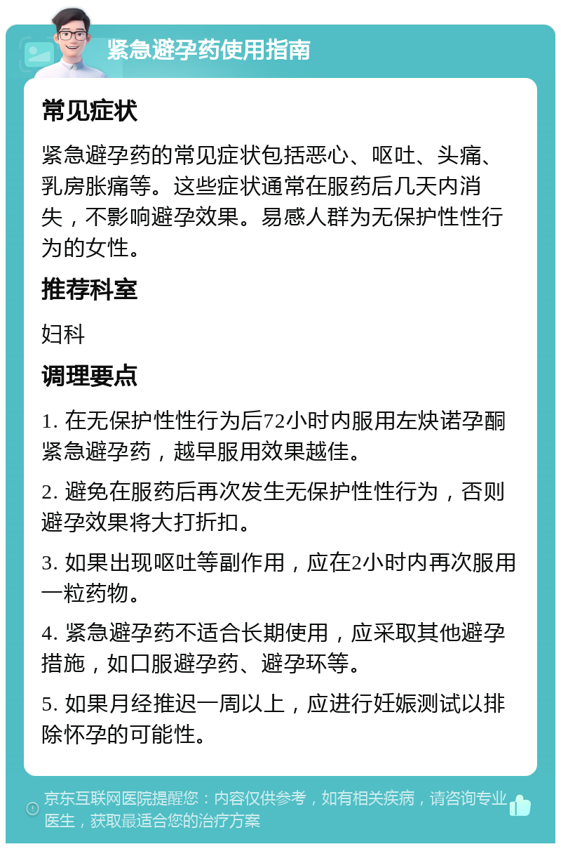 紧急避孕药使用指南 常见症状 紧急避孕药的常见症状包括恶心、呕吐、头痛、乳房胀痛等。这些症状通常在服药后几天内消失，不影响避孕效果。易感人群为无保护性性行为的女性。 推荐科室 妇科 调理要点 1. 在无保护性性行为后72小时内服用左炔诺孕酮紧急避孕药，越早服用效果越佳。 2. 避免在服药后再次发生无保护性性行为，否则避孕效果将大打折扣。 3. 如果出现呕吐等副作用，应在2小时内再次服用一粒药物。 4. 紧急避孕药不适合长期使用，应采取其他避孕措施，如口服避孕药、避孕环等。 5. 如果月经推迟一周以上，应进行妊娠测试以排除怀孕的可能性。