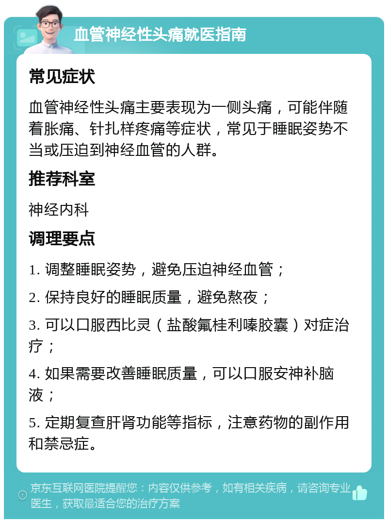 血管神经性头痛就医指南 常见症状 血管神经性头痛主要表现为一侧头痛，可能伴随着胀痛、针扎样疼痛等症状，常见于睡眠姿势不当或压迫到神经血管的人群。 推荐科室 神经内科 调理要点 1. 调整睡眠姿势，避免压迫神经血管； 2. 保持良好的睡眠质量，避免熬夜； 3. 可以口服西比灵（盐酸氟桂利嗪胶囊）对症治疗； 4. 如果需要改善睡眠质量，可以口服安神补脑液； 5. 定期复查肝肾功能等指标，注意药物的副作用和禁忌症。