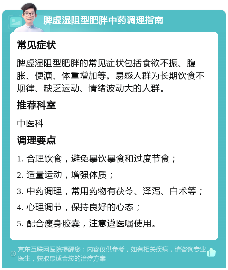 脾虚湿阻型肥胖中药调理指南 常见症状 脾虚湿阻型肥胖的常见症状包括食欲不振、腹胀、便溏、体重增加等。易感人群为长期饮食不规律、缺乏运动、情绪波动大的人群。 推荐科室 中医科 调理要点 1. 合理饮食，避免暴饮暴食和过度节食； 2. 适量运动，增强体质； 3. 中药调理，常用药物有茯苓、泽泻、白术等； 4. 心理调节，保持良好的心态； 5. 配合瘦身胶囊，注意遵医嘱使用。