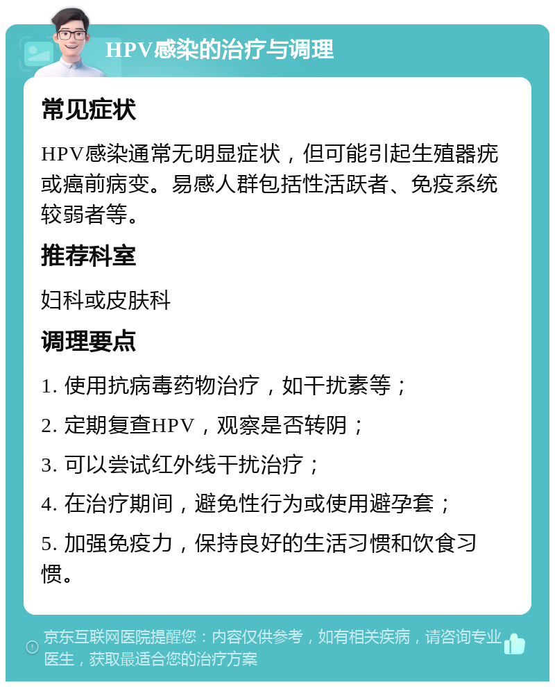 HPV感染的治疗与调理 常见症状 HPV感染通常无明显症状，但可能引起生殖器疣或癌前病变。易感人群包括性活跃者、免疫系统较弱者等。 推荐科室 妇科或皮肤科 调理要点 1. 使用抗病毒药物治疗，如干扰素等； 2. 定期复查HPV，观察是否转阴； 3. 可以尝试红外线干扰治疗； 4. 在治疗期间，避免性行为或使用避孕套； 5. 加强免疫力，保持良好的生活习惯和饮食习惯。