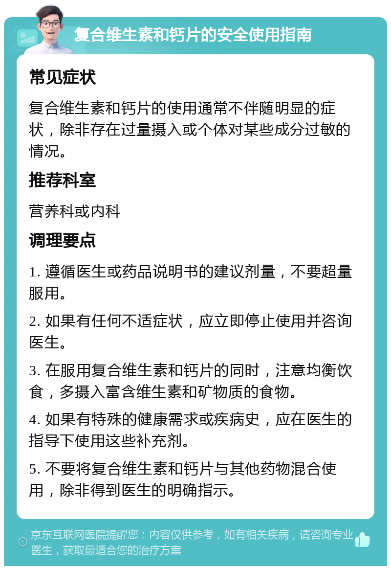 复合维生素和钙片的安全使用指南 常见症状 复合维生素和钙片的使用通常不伴随明显的症状，除非存在过量摄入或个体对某些成分过敏的情况。 推荐科室 营养科或内科 调理要点 1. 遵循医生或药品说明书的建议剂量，不要超量服用。 2. 如果有任何不适症状，应立即停止使用并咨询医生。 3. 在服用复合维生素和钙片的同时，注意均衡饮食，多摄入富含维生素和矿物质的食物。 4. 如果有特殊的健康需求或疾病史，应在医生的指导下使用这些补充剂。 5. 不要将复合维生素和钙片与其他药物混合使用，除非得到医生的明确指示。