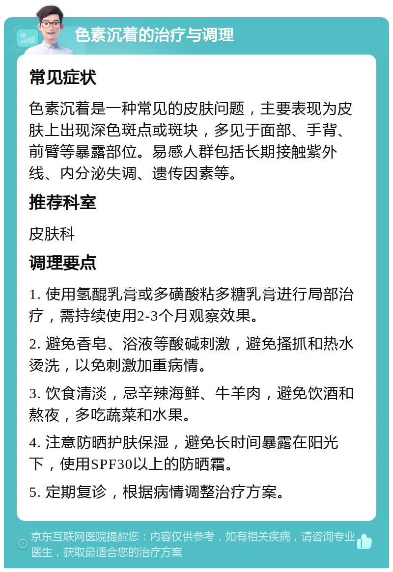 色素沉着的治疗与调理 常见症状 色素沉着是一种常见的皮肤问题，主要表现为皮肤上出现深色斑点或斑块，多见于面部、手背、前臂等暴露部位。易感人群包括长期接触紫外线、内分泌失调、遗传因素等。 推荐科室 皮肤科 调理要点 1. 使用氢醌乳膏或多磺酸粘多糖乳膏进行局部治疗，需持续使用2-3个月观察效果。 2. 避免香皂、浴液等酸碱刺激，避免搔抓和热水烫洗，以免刺激加重病情。 3. 饮食清淡，忌辛辣海鲜、牛羊肉，避免饮酒和熬夜，多吃蔬菜和水果。 4. 注意防晒护肤保湿，避免长时间暴露在阳光下，使用SPF30以上的防晒霜。 5. 定期复诊，根据病情调整治疗方案。