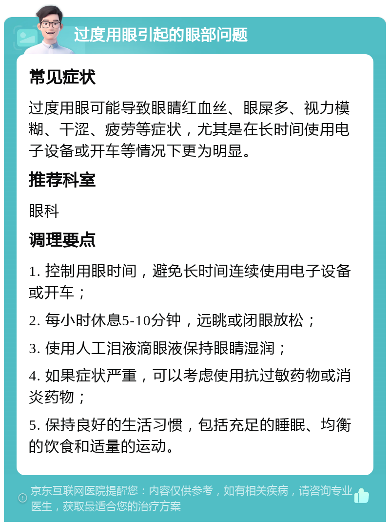 过度用眼引起的眼部问题 常见症状 过度用眼可能导致眼睛红血丝、眼屎多、视力模糊、干涩、疲劳等症状，尤其是在长时间使用电子设备或开车等情况下更为明显。 推荐科室 眼科 调理要点 1. 控制用眼时间，避免长时间连续使用电子设备或开车； 2. 每小时休息5-10分钟，远眺或闭眼放松； 3. 使用人工泪液滴眼液保持眼睛湿润； 4. 如果症状严重，可以考虑使用抗过敏药物或消炎药物； 5. 保持良好的生活习惯，包括充足的睡眠、均衡的饮食和适量的运动。