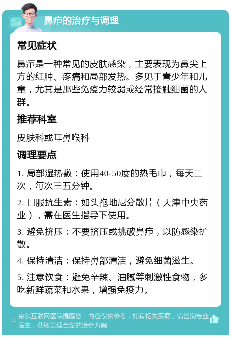 鼻疖的治疗与调理 常见症状 鼻疖是一种常见的皮肤感染，主要表现为鼻尖上方的红肿、疼痛和局部发热。多见于青少年和儿童，尤其是那些免疫力较弱或经常接触细菌的人群。 推荐科室 皮肤科或耳鼻喉科 调理要点 1. 局部湿热敷：使用40-50度的热毛巾，每天三次，每次三五分钟。 2. 口服抗生素：如头孢地尼分散片（天津中央药业），需在医生指导下使用。 3. 避免挤压：不要挤压或挑破鼻疖，以防感染扩散。 4. 保持清洁：保持鼻部清洁，避免细菌滋生。 5. 注意饮食：避免辛辣、油腻等刺激性食物，多吃新鲜蔬菜和水果，增强免疫力。