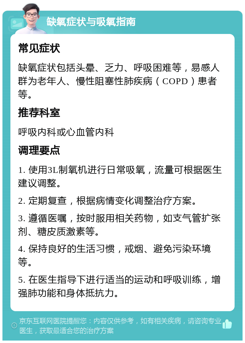 缺氧症状与吸氧指南 常见症状 缺氧症状包括头晕、乏力、呼吸困难等，易感人群为老年人、慢性阻塞性肺疾病（COPD）患者等。 推荐科室 呼吸内科或心血管内科 调理要点 1. 使用3L制氧机进行日常吸氧，流量可根据医生建议调整。 2. 定期复查，根据病情变化调整治疗方案。 3. 遵循医嘱，按时服用相关药物，如支气管扩张剂、糖皮质激素等。 4. 保持良好的生活习惯，戒烟、避免污染环境等。 5. 在医生指导下进行适当的运动和呼吸训练，增强肺功能和身体抵抗力。