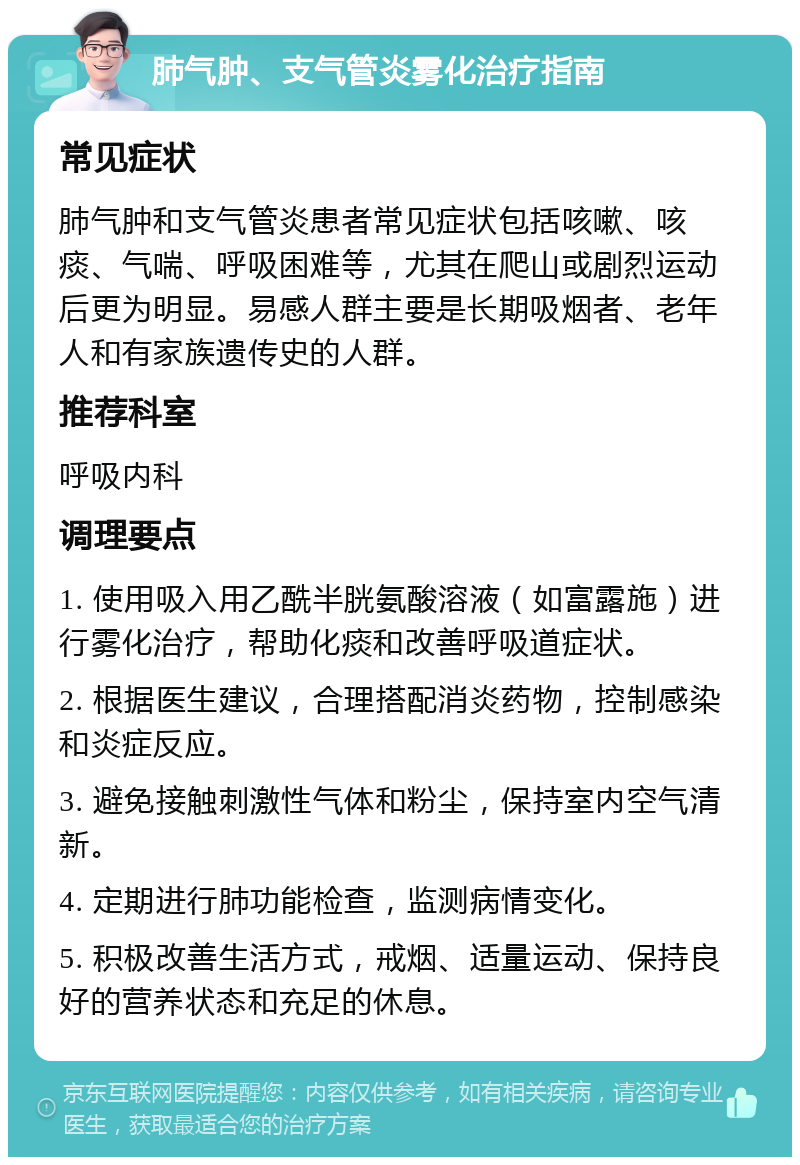 肺气肿、支气管炎雾化治疗指南 常见症状 肺气肿和支气管炎患者常见症状包括咳嗽、咳痰、气喘、呼吸困难等，尤其在爬山或剧烈运动后更为明显。易感人群主要是长期吸烟者、老年人和有家族遗传史的人群。 推荐科室 呼吸内科 调理要点 1. 使用吸入用乙酰半胱氨酸溶液（如富露施）进行雾化治疗，帮助化痰和改善呼吸道症状。 2. 根据医生建议，合理搭配消炎药物，控制感染和炎症反应。 3. 避免接触刺激性气体和粉尘，保持室内空气清新。 4. 定期进行肺功能检查，监测病情变化。 5. 积极改善生活方式，戒烟、适量运动、保持良好的营养状态和充足的休息。