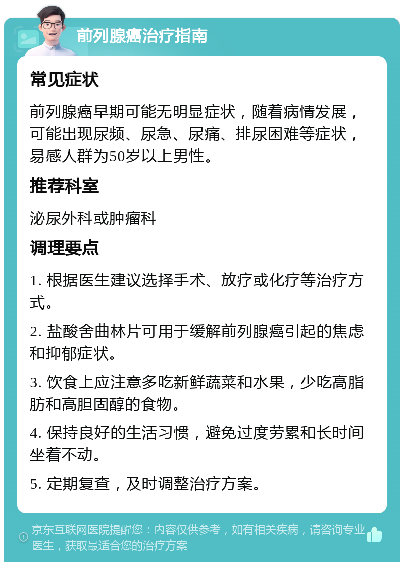 前列腺癌治疗指南 常见症状 前列腺癌早期可能无明显症状，随着病情发展，可能出现尿频、尿急、尿痛、排尿困难等症状，易感人群为50岁以上男性。 推荐科室 泌尿外科或肿瘤科 调理要点 1. 根据医生建议选择手术、放疗或化疗等治疗方式。 2. 盐酸舍曲林片可用于缓解前列腺癌引起的焦虑和抑郁症状。 3. 饮食上应注意多吃新鲜蔬菜和水果，少吃高脂肪和高胆固醇的食物。 4. 保持良好的生活习惯，避免过度劳累和长时间坐着不动。 5. 定期复查，及时调整治疗方案。