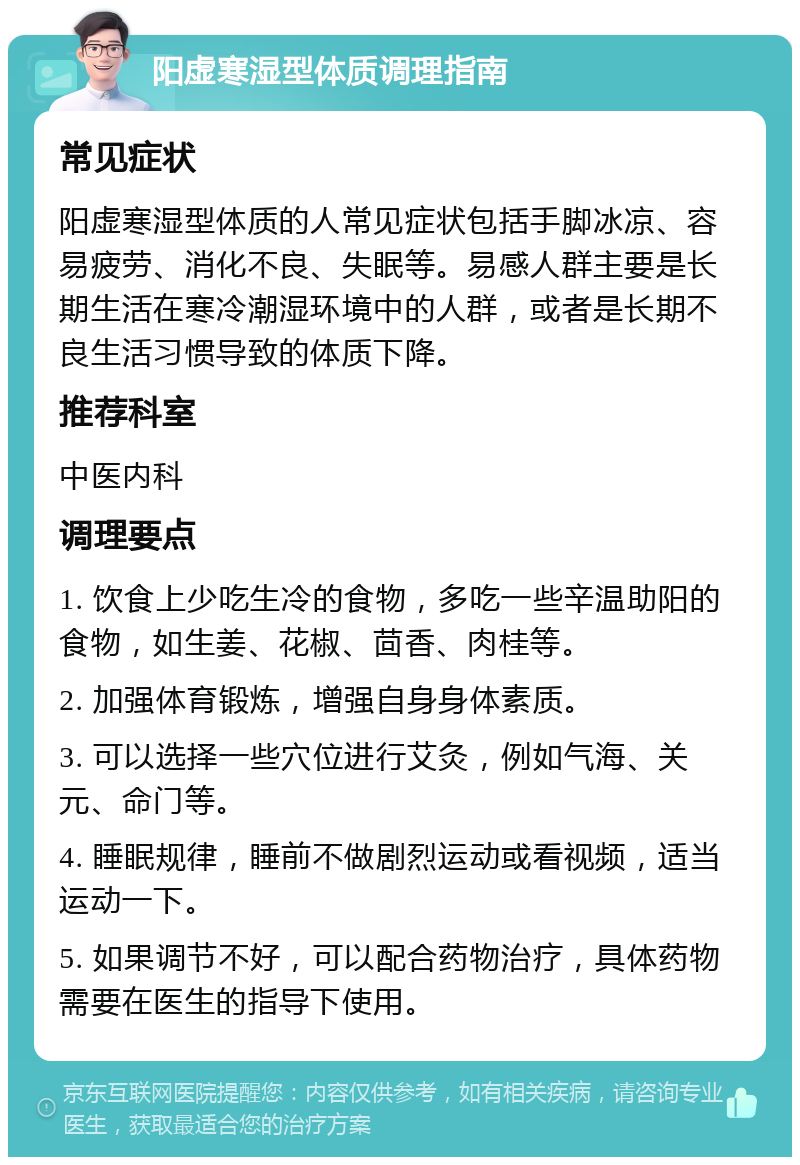 阳虚寒湿型体质调理指南 常见症状 阳虚寒湿型体质的人常见症状包括手脚冰凉、容易疲劳、消化不良、失眠等。易感人群主要是长期生活在寒冷潮湿环境中的人群，或者是长期不良生活习惯导致的体质下降。 推荐科室 中医内科 调理要点 1. 饮食上少吃生冷的食物，多吃一些辛温助阳的食物，如生姜、花椒、茴香、肉桂等。 2. 加强体育锻炼，增强自身身体素质。 3. 可以选择一些穴位进行艾灸，例如气海、关元、命门等。 4. 睡眠规律，睡前不做剧烈运动或看视频，适当运动一下。 5. 如果调节不好，可以配合药物治疗，具体药物需要在医生的指导下使用。