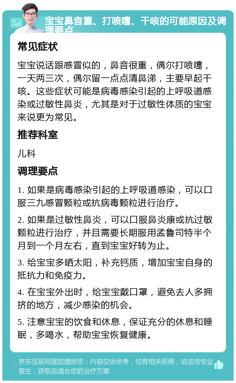 宝宝鼻音重、打喷嚏、干咳的可能原因及调理要点 常见症状 宝宝说话跟感冒似的，鼻音很重，偶尔打喷嚏，一天两三次，偶尔留一点点清鼻涕，主要早起干咳。这些症状可能是病毒感染引起的上呼吸道感染或过敏性鼻炎，尤其是对于过敏性体质的宝宝来说更为常见。 推荐科室 儿科 调理要点 1. 如果是病毒感染引起的上呼吸道感染，可以口服三九感冒颗粒或抗病毒颗粒进行治疗。 2. 如果是过敏性鼻炎，可以口服鼻炎康或抗过敏颗粒进行治疗，并且需要长期服用孟鲁司特半个月到一个月左右，直到宝宝好转为止。 3. 给宝宝多晒太阳，补充钙质，增加宝宝自身的抵抗力和免疫力。 4. 在宝宝外出时，给宝宝戴口罩，避免去人多拥挤的地方，减少感染的机会。 5. 注意宝宝的饮食和休息，保证充分的休息和睡眠，多喝水，帮助宝宝恢复健康。