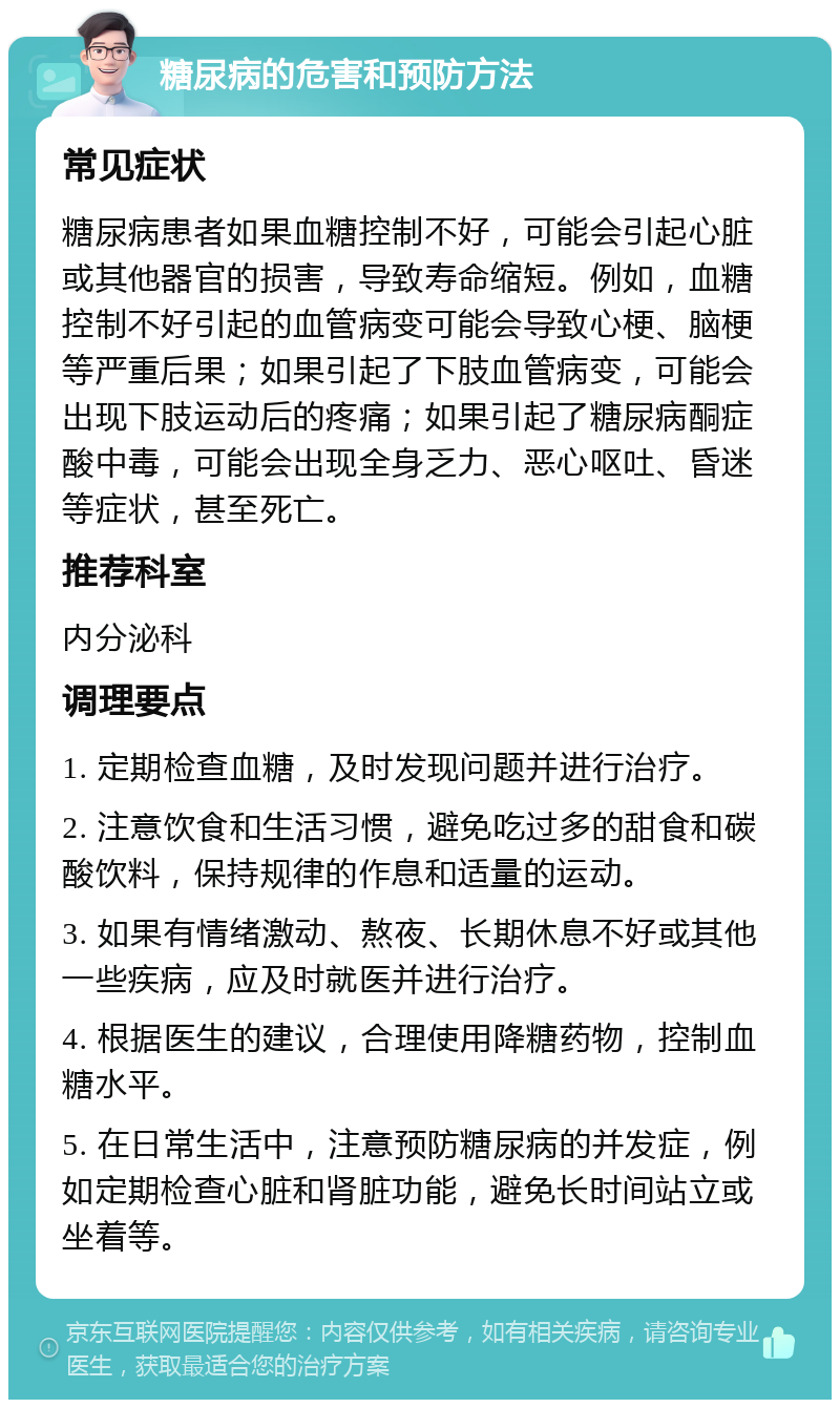 糖尿病的危害和预防方法 常见症状 糖尿病患者如果血糖控制不好，可能会引起心脏或其他器官的损害，导致寿命缩短。例如，血糖控制不好引起的血管病变可能会导致心梗、脑梗等严重后果；如果引起了下肢血管病变，可能会出现下肢运动后的疼痛；如果引起了糖尿病酮症酸中毒，可能会出现全身乏力、恶心呕吐、昏迷等症状，甚至死亡。 推荐科室 内分泌科 调理要点 1. 定期检查血糖，及时发现问题并进行治疗。 2. 注意饮食和生活习惯，避免吃过多的甜食和碳酸饮料，保持规律的作息和适量的运动。 3. 如果有情绪激动、熬夜、长期休息不好或其他一些疾病，应及时就医并进行治疗。 4. 根据医生的建议，合理使用降糖药物，控制血糖水平。 5. 在日常生活中，注意预防糖尿病的并发症，例如定期检查心脏和肾脏功能，避免长时间站立或坐着等。