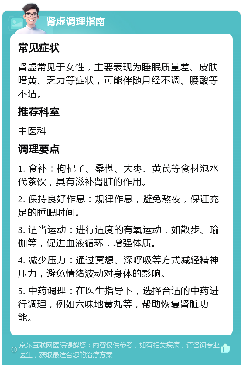 肾虚调理指南 常见症状 肾虚常见于女性，主要表现为睡眠质量差、皮肤暗黄、乏力等症状，可能伴随月经不调、腰酸等不适。 推荐科室 中医科 调理要点 1. 食补：枸杞子、桑椹、大枣、黄芪等食材泡水代茶饮，具有滋补肾脏的作用。 2. 保持良好作息：规律作息，避免熬夜，保证充足的睡眠时间。 3. 适当运动：进行适度的有氧运动，如散步、瑜伽等，促进血液循环，增强体质。 4. 减少压力：通过冥想、深呼吸等方式减轻精神压力，避免情绪波动对身体的影响。 5. 中药调理：在医生指导下，选择合适的中药进行调理，例如六味地黄丸等，帮助恢复肾脏功能。