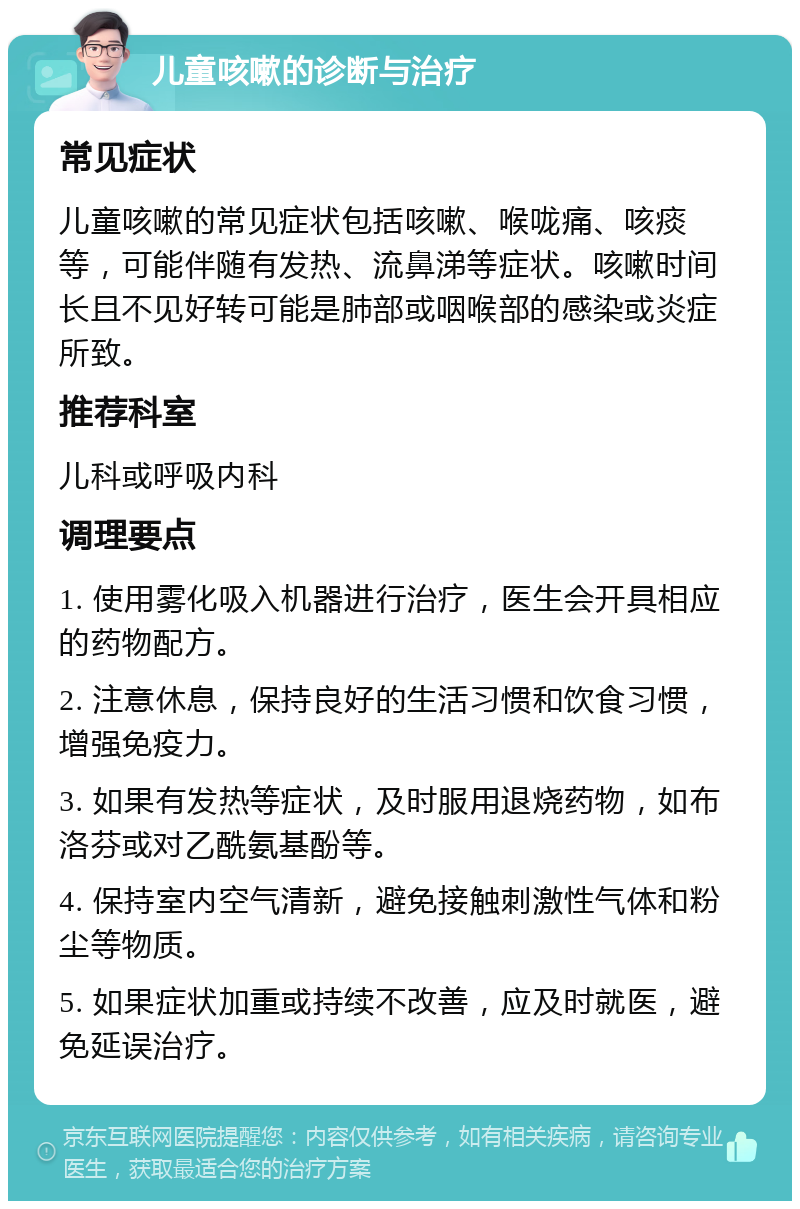 儿童咳嗽的诊断与治疗 常见症状 儿童咳嗽的常见症状包括咳嗽、喉咙痛、咳痰等，可能伴随有发热、流鼻涕等症状。咳嗽时间长且不见好转可能是肺部或咽喉部的感染或炎症所致。 推荐科室 儿科或呼吸内科 调理要点 1. 使用雾化吸入机器进行治疗，医生会开具相应的药物配方。 2. 注意休息，保持良好的生活习惯和饮食习惯，增强免疫力。 3. 如果有发热等症状，及时服用退烧药物，如布洛芬或对乙酰氨基酚等。 4. 保持室内空气清新，避免接触刺激性气体和粉尘等物质。 5. 如果症状加重或持续不改善，应及时就医，避免延误治疗。