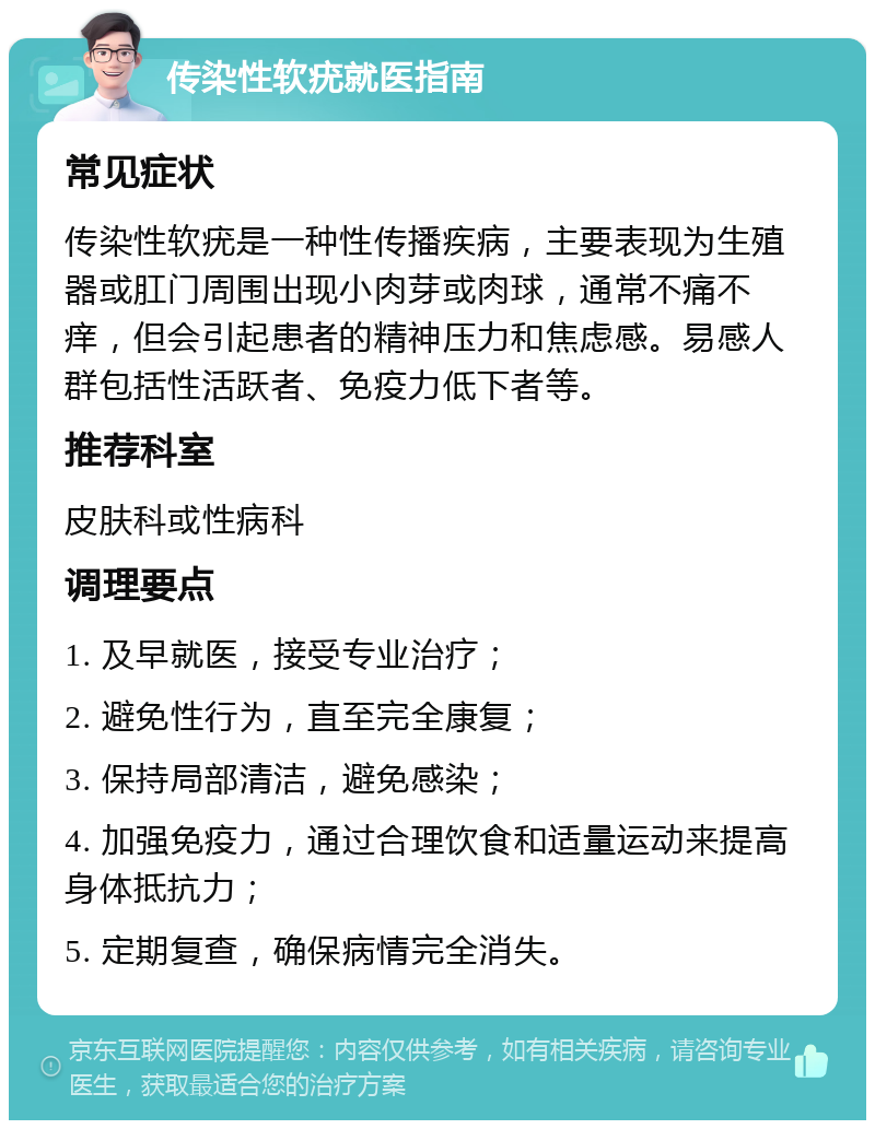 传染性软疣就医指南 常见症状 传染性软疣是一种性传播疾病，主要表现为生殖器或肛门周围出现小肉芽或肉球，通常不痛不痒，但会引起患者的精神压力和焦虑感。易感人群包括性活跃者、免疫力低下者等。 推荐科室 皮肤科或性病科 调理要点 1. 及早就医，接受专业治疗； 2. 避免性行为，直至完全康复； 3. 保持局部清洁，避免感染； 4. 加强免疫力，通过合理饮食和适量运动来提高身体抵抗力； 5. 定期复查，确保病情完全消失。