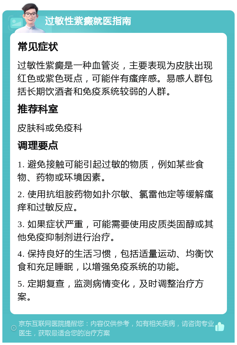 过敏性紫癜就医指南 常见症状 过敏性紫癜是一种血管炎，主要表现为皮肤出现红色或紫色斑点，可能伴有瘙痒感。易感人群包括长期饮酒者和免疫系统较弱的人群。 推荐科室 皮肤科或免疫科 调理要点 1. 避免接触可能引起过敏的物质，例如某些食物、药物或环境因素。 2. 使用抗组胺药物如扑尔敏、氯雷他定等缓解瘙痒和过敏反应。 3. 如果症状严重，可能需要使用皮质类固醇或其他免疫抑制剂进行治疗。 4. 保持良好的生活习惯，包括适量运动、均衡饮食和充足睡眠，以增强免疫系统的功能。 5. 定期复查，监测病情变化，及时调整治疗方案。