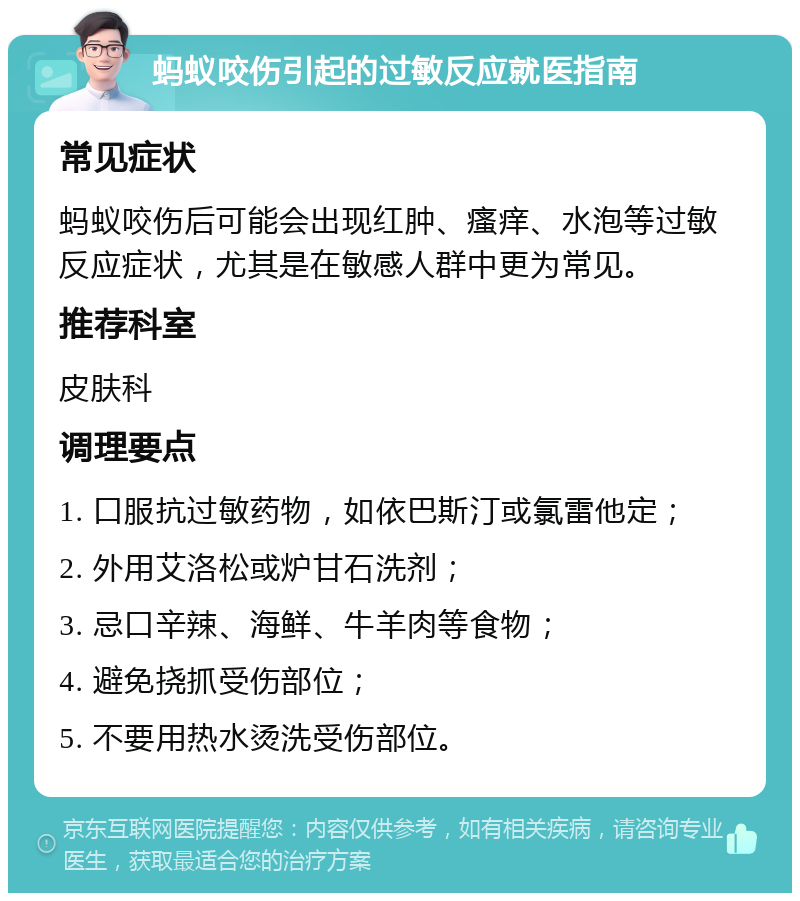 蚂蚁咬伤引起的过敏反应就医指南 常见症状 蚂蚁咬伤后可能会出现红肿、瘙痒、水泡等过敏反应症状，尤其是在敏感人群中更为常见。 推荐科室 皮肤科 调理要点 1. 口服抗过敏药物，如依巴斯汀或氯雷他定； 2. 外用艾洛松或炉甘石洗剂； 3. 忌口辛辣、海鲜、牛羊肉等食物； 4. 避免挠抓受伤部位； 5. 不要用热水烫洗受伤部位。