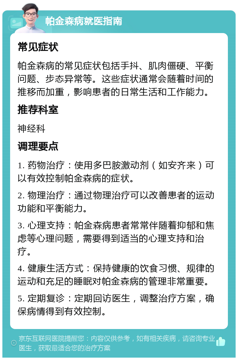 帕金森病就医指南 常见症状 帕金森病的常见症状包括手抖、肌肉僵硬、平衡问题、步态异常等。这些症状通常会随着时间的推移而加重，影响患者的日常生活和工作能力。 推荐科室 神经科 调理要点 1. 药物治疗：使用多巴胺激动剂（如安齐来）可以有效控制帕金森病的症状。 2. 物理治疗：通过物理治疗可以改善患者的运动功能和平衡能力。 3. 心理支持：帕金森病患者常常伴随着抑郁和焦虑等心理问题，需要得到适当的心理支持和治疗。 4. 健康生活方式：保持健康的饮食习惯、规律的运动和充足的睡眠对帕金森病的管理非常重要。 5. 定期复诊：定期回访医生，调整治疗方案，确保病情得到有效控制。