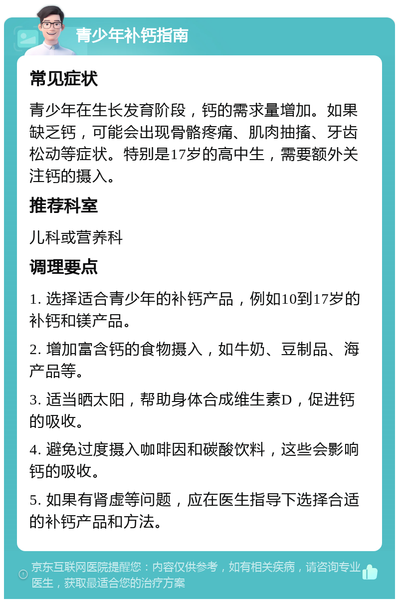 青少年补钙指南 常见症状 青少年在生长发育阶段，钙的需求量增加。如果缺乏钙，可能会出现骨骼疼痛、肌肉抽搐、牙齿松动等症状。特别是17岁的高中生，需要额外关注钙的摄入。 推荐科室 儿科或营养科 调理要点 1. 选择适合青少年的补钙产品，例如10到17岁的补钙和镁产品。 2. 增加富含钙的食物摄入，如牛奶、豆制品、海产品等。 3. 适当晒太阳，帮助身体合成维生素D，促进钙的吸收。 4. 避免过度摄入咖啡因和碳酸饮料，这些会影响钙的吸收。 5. 如果有肾虚等问题，应在医生指导下选择合适的补钙产品和方法。