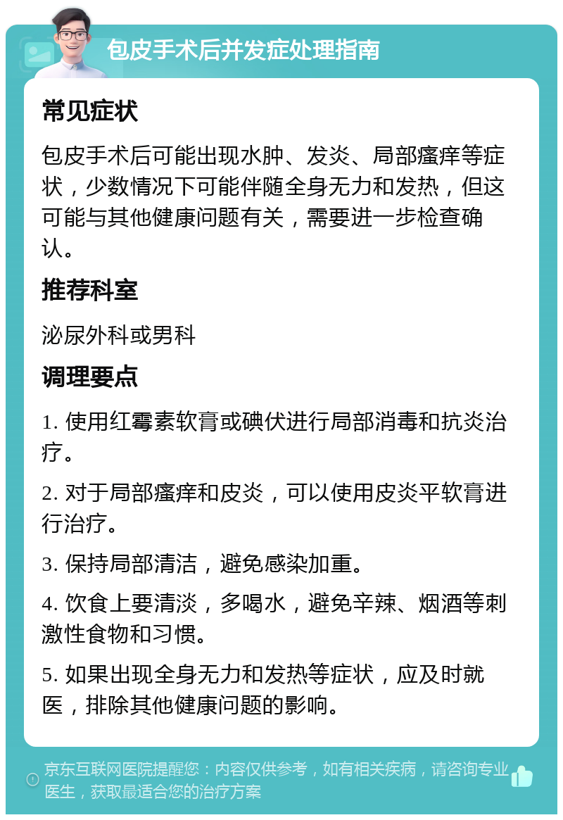 包皮手术后并发症处理指南 常见症状 包皮手术后可能出现水肿、发炎、局部瘙痒等症状，少数情况下可能伴随全身无力和发热，但这可能与其他健康问题有关，需要进一步检查确认。 推荐科室 泌尿外科或男科 调理要点 1. 使用红霉素软膏或碘伏进行局部消毒和抗炎治疗。 2. 对于局部瘙痒和皮炎，可以使用皮炎平软膏进行治疗。 3. 保持局部清洁，避免感染加重。 4. 饮食上要清淡，多喝水，避免辛辣、烟酒等刺激性食物和习惯。 5. 如果出现全身无力和发热等症状，应及时就医，排除其他健康问题的影响。