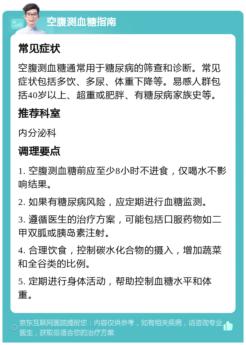 空腹测血糖指南 常见症状 空腹测血糖通常用于糖尿病的筛查和诊断。常见症状包括多饮、多尿、体重下降等。易感人群包括40岁以上、超重或肥胖、有糖尿病家族史等。 推荐科室 内分泌科 调理要点 1. 空腹测血糖前应至少8小时不进食，仅喝水不影响结果。 2. 如果有糖尿病风险，应定期进行血糖监测。 3. 遵循医生的治疗方案，可能包括口服药物如二甲双胍或胰岛素注射。 4. 合理饮食，控制碳水化合物的摄入，增加蔬菜和全谷类的比例。 5. 定期进行身体活动，帮助控制血糖水平和体重。