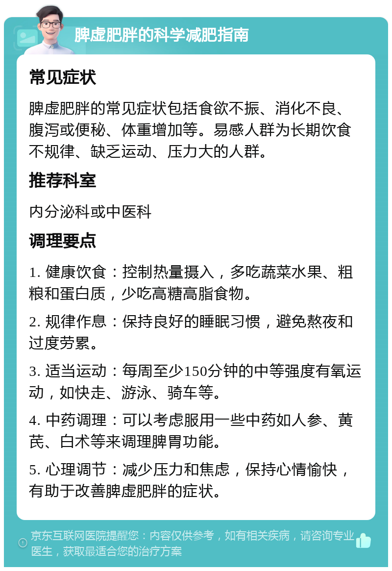 脾虚肥胖的科学减肥指南 常见症状 脾虚肥胖的常见症状包括食欲不振、消化不良、腹泻或便秘、体重增加等。易感人群为长期饮食不规律、缺乏运动、压力大的人群。 推荐科室 内分泌科或中医科 调理要点 1. 健康饮食：控制热量摄入，多吃蔬菜水果、粗粮和蛋白质，少吃高糖高脂食物。 2. 规律作息：保持良好的睡眠习惯，避免熬夜和过度劳累。 3. 适当运动：每周至少150分钟的中等强度有氧运动，如快走、游泳、骑车等。 4. 中药调理：可以考虑服用一些中药如人参、黄芪、白术等来调理脾胃功能。 5. 心理调节：减少压力和焦虑，保持心情愉快，有助于改善脾虚肥胖的症状。