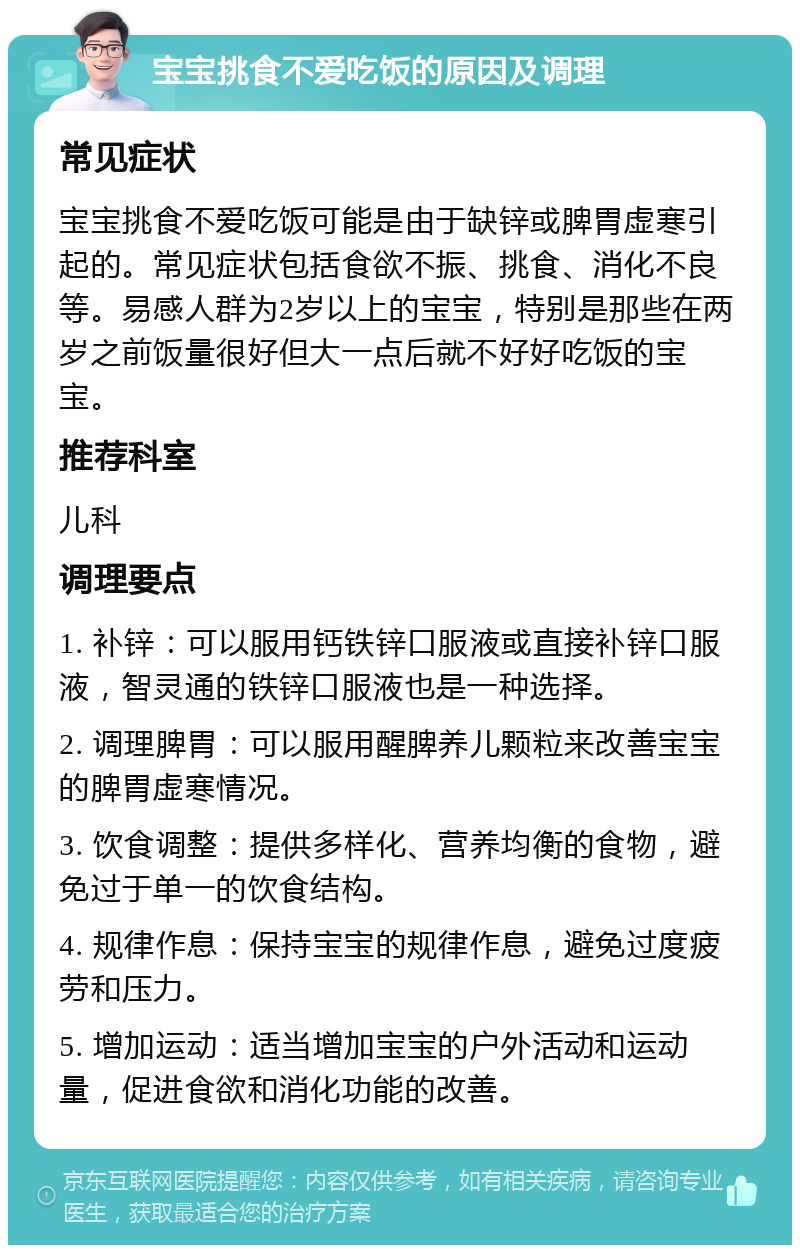 宝宝挑食不爱吃饭的原因及调理 常见症状 宝宝挑食不爱吃饭可能是由于缺锌或脾胃虚寒引起的。常见症状包括食欲不振、挑食、消化不良等。易感人群为2岁以上的宝宝，特别是那些在两岁之前饭量很好但大一点后就不好好吃饭的宝宝。 推荐科室 儿科 调理要点 1. 补锌：可以服用钙铁锌口服液或直接补锌口服液，智灵通的铁锌口服液也是一种选择。 2. 调理脾胃：可以服用醒脾养儿颗粒来改善宝宝的脾胃虚寒情况。 3. 饮食调整：提供多样化、营养均衡的食物，避免过于单一的饮食结构。 4. 规律作息：保持宝宝的规律作息，避免过度疲劳和压力。 5. 增加运动：适当增加宝宝的户外活动和运动量，促进食欲和消化功能的改善。