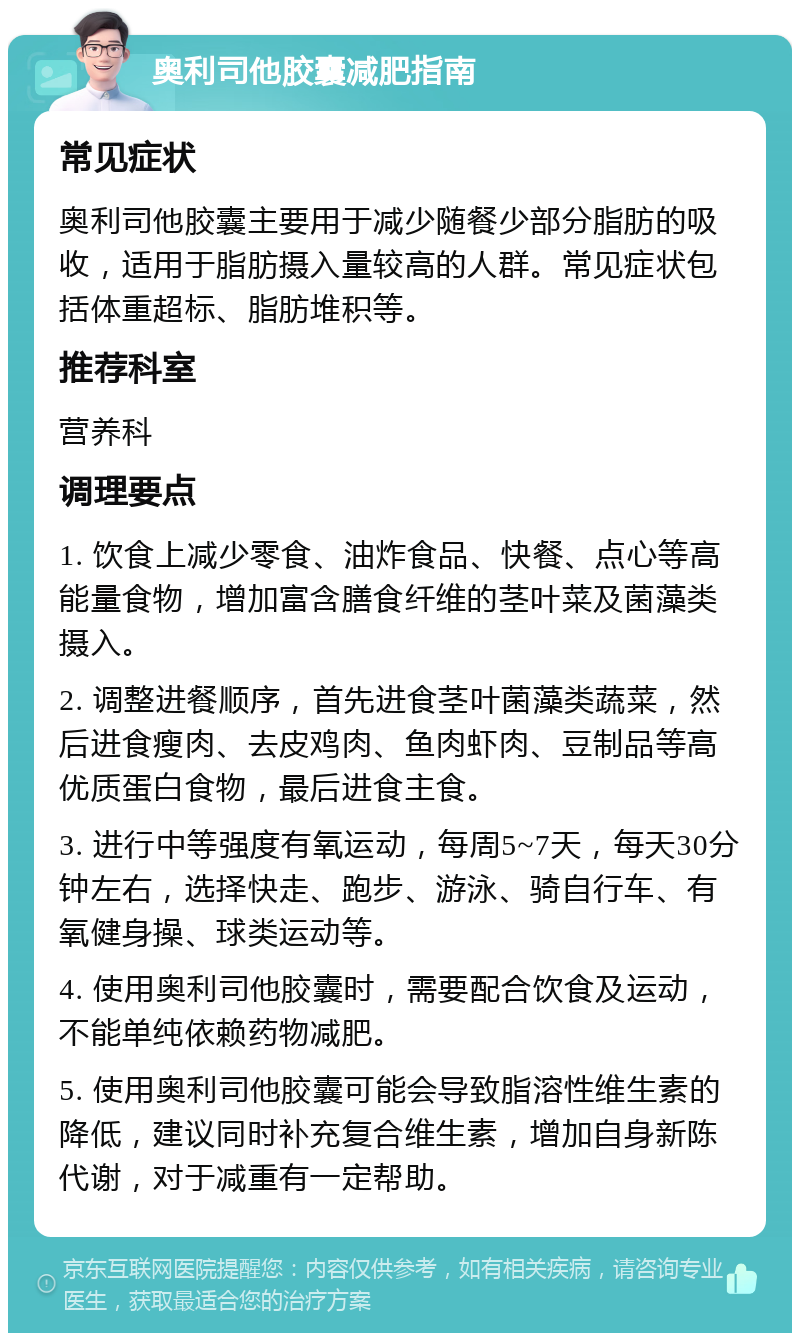 奥利司他胶囊减肥指南 常见症状 奥利司他胶囊主要用于减少随餐少部分脂肪的吸收，适用于脂肪摄入量较高的人群。常见症状包括体重超标、脂肪堆积等。 推荐科室 营养科 调理要点 1. 饮食上减少零食、油炸食品、快餐、点心等高能量食物，增加富含膳食纤维的茎叶菜及菌藻类摄入。 2. 调整进餐顺序，首先进食茎叶菌藻类蔬菜，然后进食瘦肉、去皮鸡肉、鱼肉虾肉、豆制品等高优质蛋白食物，最后进食主食。 3. 进行中等强度有氧运动，每周5~7天，每天30分钟左右，选择快走、跑步、游泳、骑自行车、有氧健身操、球类运动等。 4. 使用奥利司他胶囊时，需要配合饮食及运动，不能单纯依赖药物减肥。 5. 使用奥利司他胶囊可能会导致脂溶性维生素的降低，建议同时补充复合维生素，增加自身新陈代谢，对于减重有一定帮助。