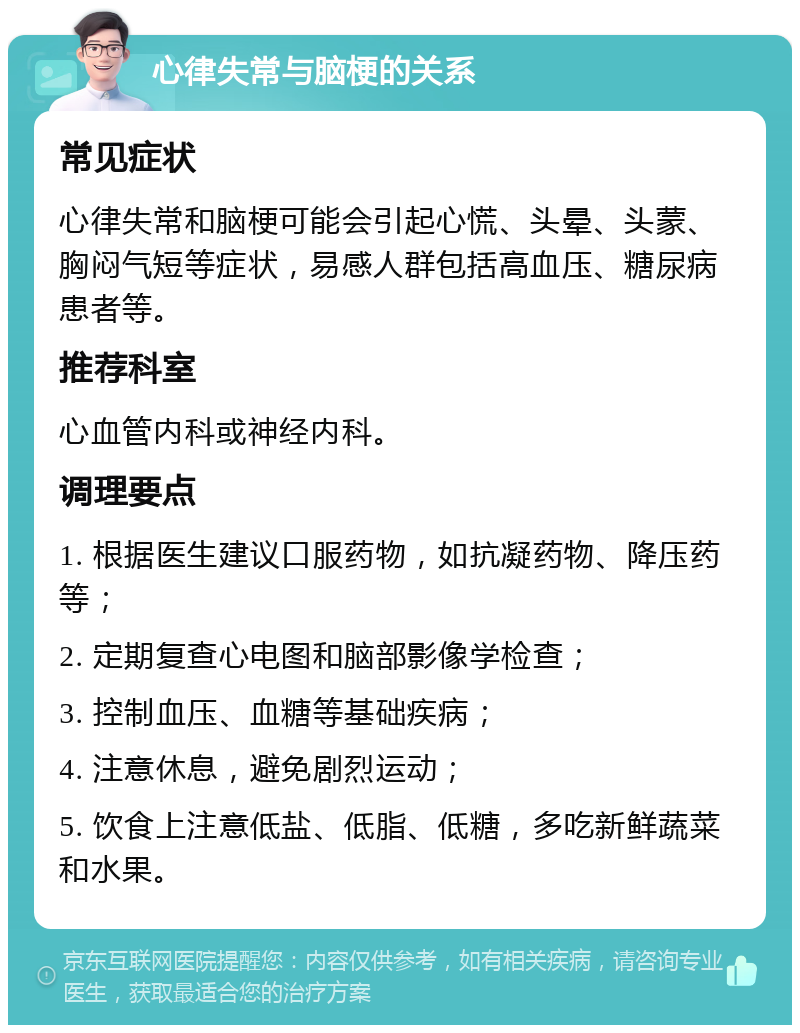 心律失常与脑梗的关系 常见症状 心律失常和脑梗可能会引起心慌、头晕、头蒙、胸闷气短等症状，易感人群包括高血压、糖尿病患者等。 推荐科室 心血管内科或神经内科。 调理要点 1. 根据医生建议口服药物，如抗凝药物、降压药等； 2. 定期复查心电图和脑部影像学检查； 3. 控制血压、血糖等基础疾病； 4. 注意休息，避免剧烈运动； 5. 饮食上注意低盐、低脂、低糖，多吃新鲜蔬菜和水果。