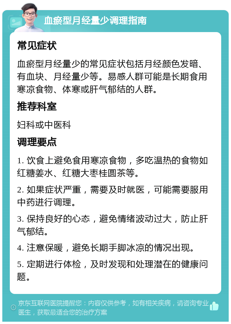 血瘀型月经量少调理指南 常见症状 血瘀型月经量少的常见症状包括月经颜色发暗、有血块、月经量少等。易感人群可能是长期食用寒凉食物、体寒或肝气郁结的人群。 推荐科室 妇科或中医科 调理要点 1. 饮食上避免食用寒凉食物，多吃温热的食物如红糖姜水、红糖大枣桂圆茶等。 2. 如果症状严重，需要及时就医，可能需要服用中药进行调理。 3. 保持良好的心态，避免情绪波动过大，防止肝气郁结。 4. 注意保暖，避免长期手脚冰凉的情况出现。 5. 定期进行体检，及时发现和处理潜在的健康问题。