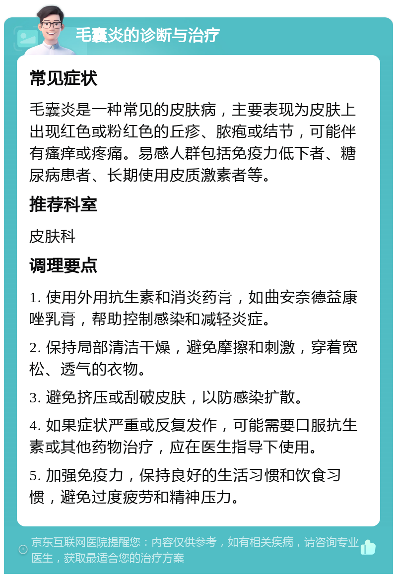 毛囊炎的诊断与治疗 常见症状 毛囊炎是一种常见的皮肤病，主要表现为皮肤上出现红色或粉红色的丘疹、脓疱或结节，可能伴有瘙痒或疼痛。易感人群包括免疫力低下者、糖尿病患者、长期使用皮质激素者等。 推荐科室 皮肤科 调理要点 1. 使用外用抗生素和消炎药膏，如曲安奈德益康唑乳膏，帮助控制感染和减轻炎症。 2. 保持局部清洁干燥，避免摩擦和刺激，穿着宽松、透气的衣物。 3. 避免挤压或刮破皮肤，以防感染扩散。 4. 如果症状严重或反复发作，可能需要口服抗生素或其他药物治疗，应在医生指导下使用。 5. 加强免疫力，保持良好的生活习惯和饮食习惯，避免过度疲劳和精神压力。