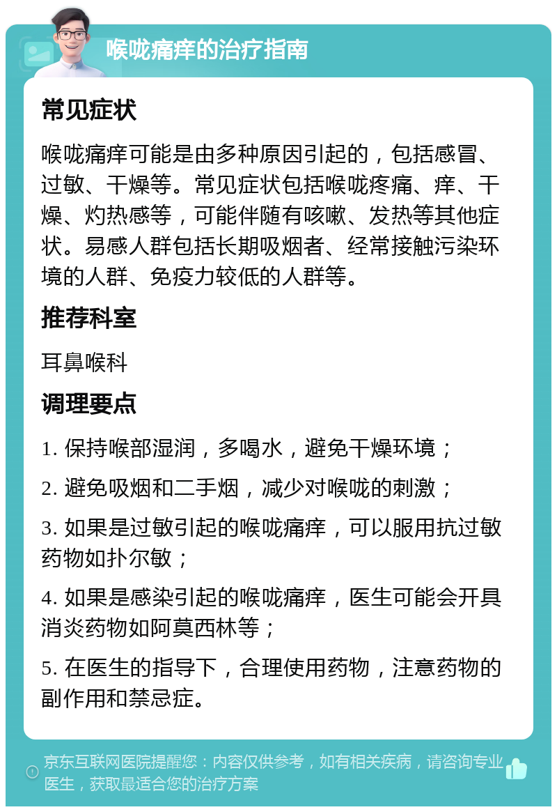 喉咙痛痒的治疗指南 常见症状 喉咙痛痒可能是由多种原因引起的，包括感冒、过敏、干燥等。常见症状包括喉咙疼痛、痒、干燥、灼热感等，可能伴随有咳嗽、发热等其他症状。易感人群包括长期吸烟者、经常接触污染环境的人群、免疫力较低的人群等。 推荐科室 耳鼻喉科 调理要点 1. 保持喉部湿润，多喝水，避免干燥环境； 2. 避免吸烟和二手烟，减少对喉咙的刺激； 3. 如果是过敏引起的喉咙痛痒，可以服用抗过敏药物如扑尔敏； 4. 如果是感染引起的喉咙痛痒，医生可能会开具消炎药物如阿莫西林等； 5. 在医生的指导下，合理使用药物，注意药物的副作用和禁忌症。