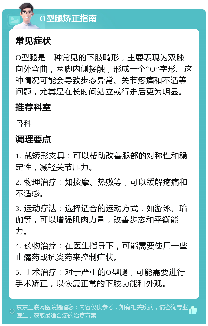 O型腿矫正指南 常见症状 O型腿是一种常见的下肢畸形，主要表现为双膝向外弯曲，两脚内侧接触，形成一个“O”字形。这种情况可能会导致步态异常、关节疼痛和不适等问题，尤其是在长时间站立或行走后更为明显。 推荐科室 骨科 调理要点 1. 戴矫形支具：可以帮助改善腿部的对称性和稳定性，减轻关节压力。 2. 物理治疗：如按摩、热敷等，可以缓解疼痛和不适感。 3. 运动疗法：选择适合的运动方式，如游泳、瑜伽等，可以增强肌肉力量，改善步态和平衡能力。 4. 药物治疗：在医生指导下，可能需要使用一些止痛药或抗炎药来控制症状。 5. 手术治疗：对于严重的O型腿，可能需要进行手术矫正，以恢复正常的下肢功能和外观。