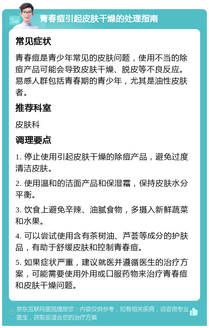 青春痘引起皮肤干燥的处理指南 常见症状 青春痘是青少年常见的皮肤问题，使用不当的除痘产品可能会导致皮肤干燥、脱皮等不良反应。易感人群包括青春期的青少年，尤其是油性皮肤者。 推荐科室 皮肤科 调理要点 1. 停止使用引起皮肤干燥的除痘产品，避免过度清洁皮肤。 2. 使用温和的洁面产品和保湿霜，保持皮肤水分平衡。 3. 饮食上避免辛辣、油腻食物，多摄入新鲜蔬菜和水果。 4. 可以尝试使用含有茶树油、芦荟等成分的护肤品，有助于舒缓皮肤和控制青春痘。 5. 如果症状严重，建议就医并遵循医生的治疗方案，可能需要使用外用或口服药物来治疗青春痘和皮肤干燥问题。