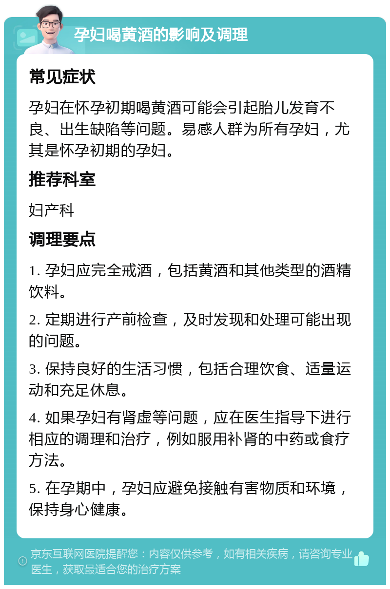 孕妇喝黄酒的影响及调理 常见症状 孕妇在怀孕初期喝黄酒可能会引起胎儿发育不良、出生缺陷等问题。易感人群为所有孕妇，尤其是怀孕初期的孕妇。 推荐科室 妇产科 调理要点 1. 孕妇应完全戒酒，包括黄酒和其他类型的酒精饮料。 2. 定期进行产前检查，及时发现和处理可能出现的问题。 3. 保持良好的生活习惯，包括合理饮食、适量运动和充足休息。 4. 如果孕妇有肾虚等问题，应在医生指导下进行相应的调理和治疗，例如服用补肾的中药或食疗方法。 5. 在孕期中，孕妇应避免接触有害物质和环境，保持身心健康。