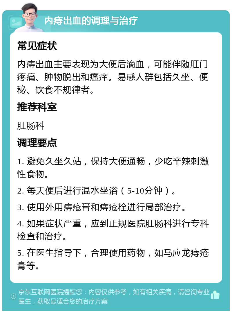 内痔出血的调理与治疗 常见症状 内痔出血主要表现为大便后滴血，可能伴随肛门疼痛、肿物脱出和瘙痒。易感人群包括久坐、便秘、饮食不规律者。 推荐科室 肛肠科 调理要点 1. 避免久坐久站，保持大便通畅，少吃辛辣刺激性食物。 2. 每天便后进行温水坐浴（5-10分钟）。 3. 使用外用痔疮膏和痔疮栓进行局部治疗。 4. 如果症状严重，应到正规医院肛肠科进行专科检查和治疗。 5. 在医生指导下，合理使用药物，如马应龙痔疮膏等。