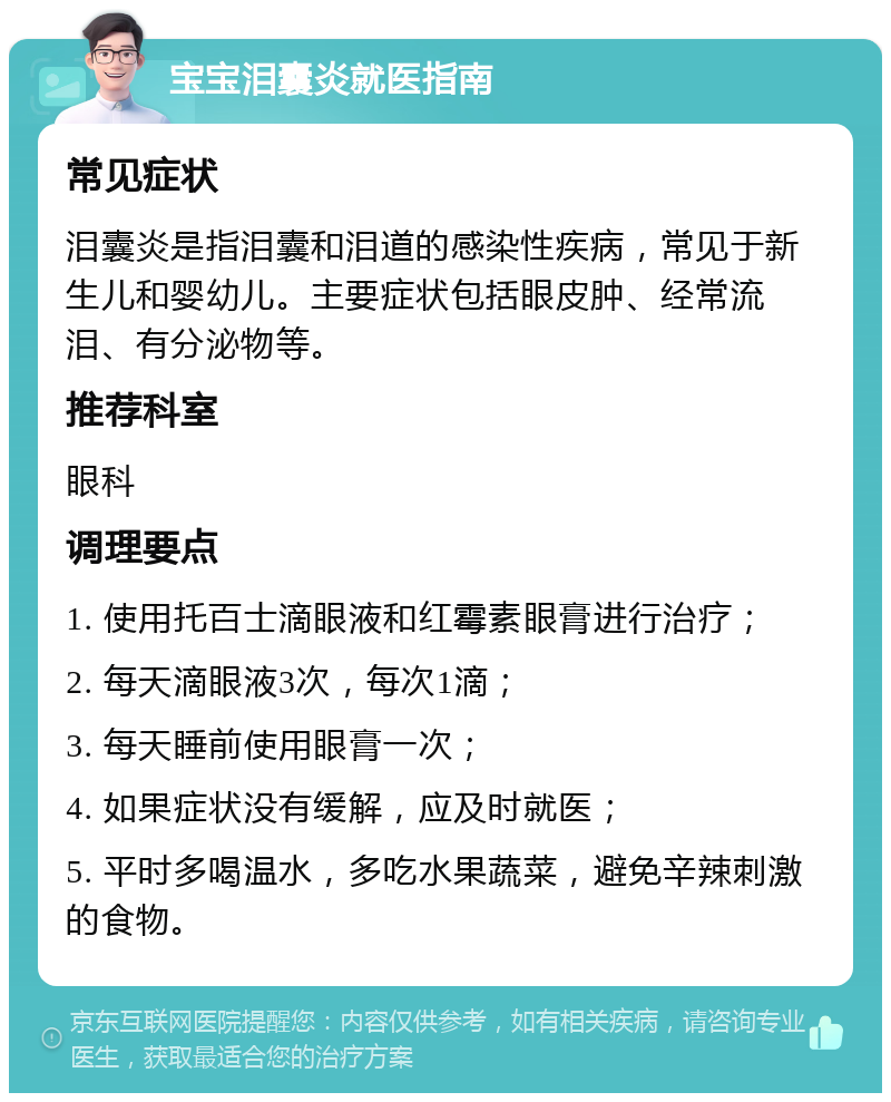 宝宝泪囊炎就医指南 常见症状 泪囊炎是指泪囊和泪道的感染性疾病，常见于新生儿和婴幼儿。主要症状包括眼皮肿、经常流泪、有分泌物等。 推荐科室 眼科 调理要点 1. 使用托百士滴眼液和红霉素眼膏进行治疗； 2. 每天滴眼液3次，每次1滴； 3. 每天睡前使用眼膏一次； 4. 如果症状没有缓解，应及时就医； 5. 平时多喝温水，多吃水果蔬菜，避免辛辣刺激的食物。