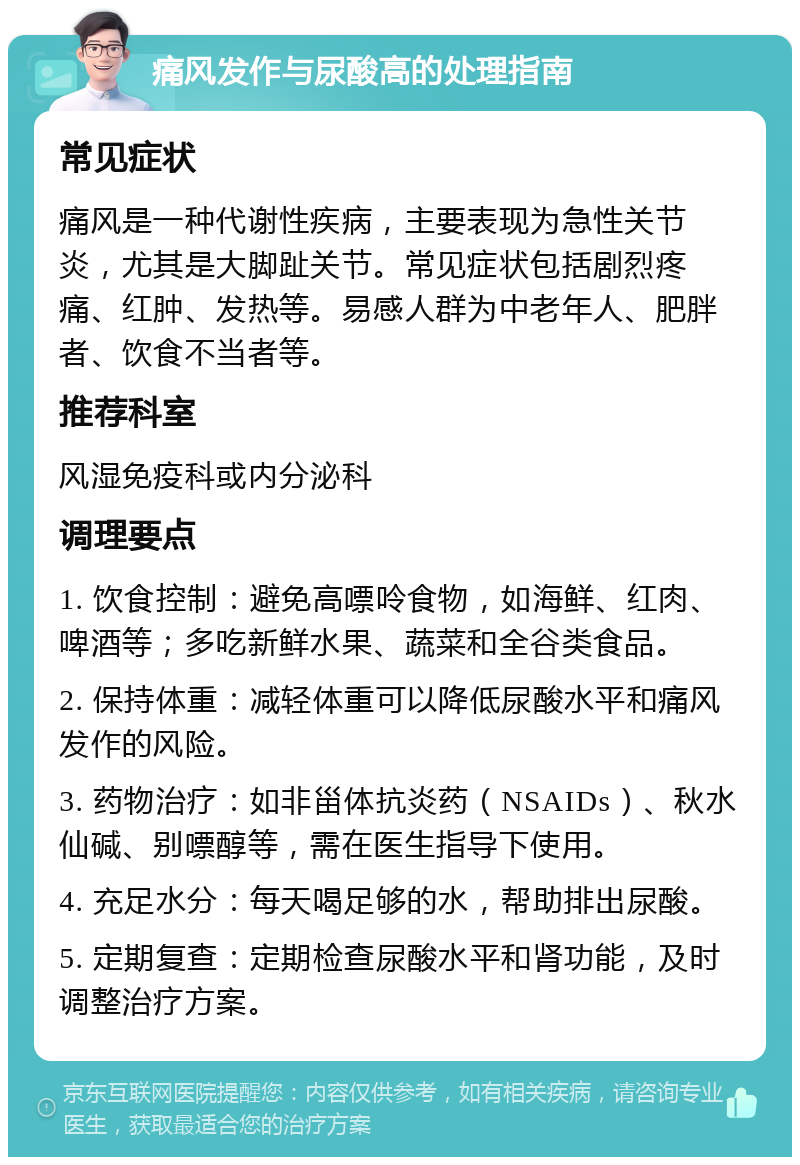 痛风发作与尿酸高的处理指南 常见症状 痛风是一种代谢性疾病，主要表现为急性关节炎，尤其是大脚趾关节。常见症状包括剧烈疼痛、红肿、发热等。易感人群为中老年人、肥胖者、饮食不当者等。 推荐科室 风湿免疫科或内分泌科 调理要点 1. 饮食控制：避免高嘌呤食物，如海鲜、红肉、啤酒等；多吃新鲜水果、蔬菜和全谷类食品。 2. 保持体重：减轻体重可以降低尿酸水平和痛风发作的风险。 3. 药物治疗：如非甾体抗炎药（NSAIDs）、秋水仙碱、别嘌醇等，需在医生指导下使用。 4. 充足水分：每天喝足够的水，帮助排出尿酸。 5. 定期复查：定期检查尿酸水平和肾功能，及时调整治疗方案。