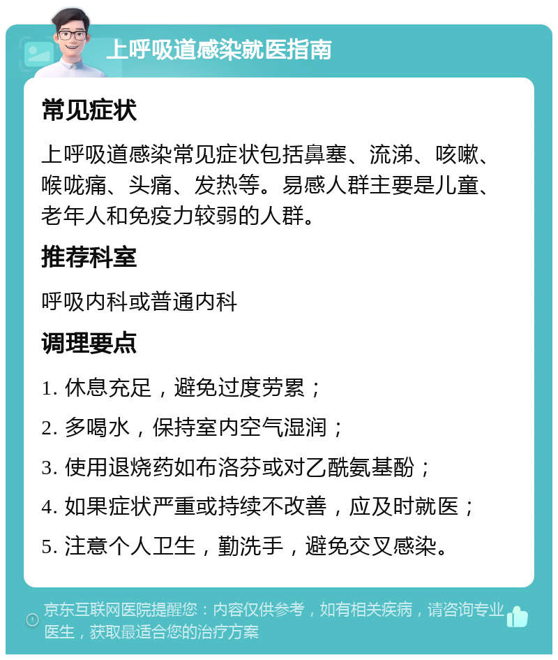 上呼吸道感染就医指南 常见症状 上呼吸道感染常见症状包括鼻塞、流涕、咳嗽、喉咙痛、头痛、发热等。易感人群主要是儿童、老年人和免疫力较弱的人群。 推荐科室 呼吸内科或普通内科 调理要点 1. 休息充足，避免过度劳累； 2. 多喝水，保持室内空气湿润； 3. 使用退烧药如布洛芬或对乙酰氨基酚； 4. 如果症状严重或持续不改善，应及时就医； 5. 注意个人卫生，勤洗手，避免交叉感染。