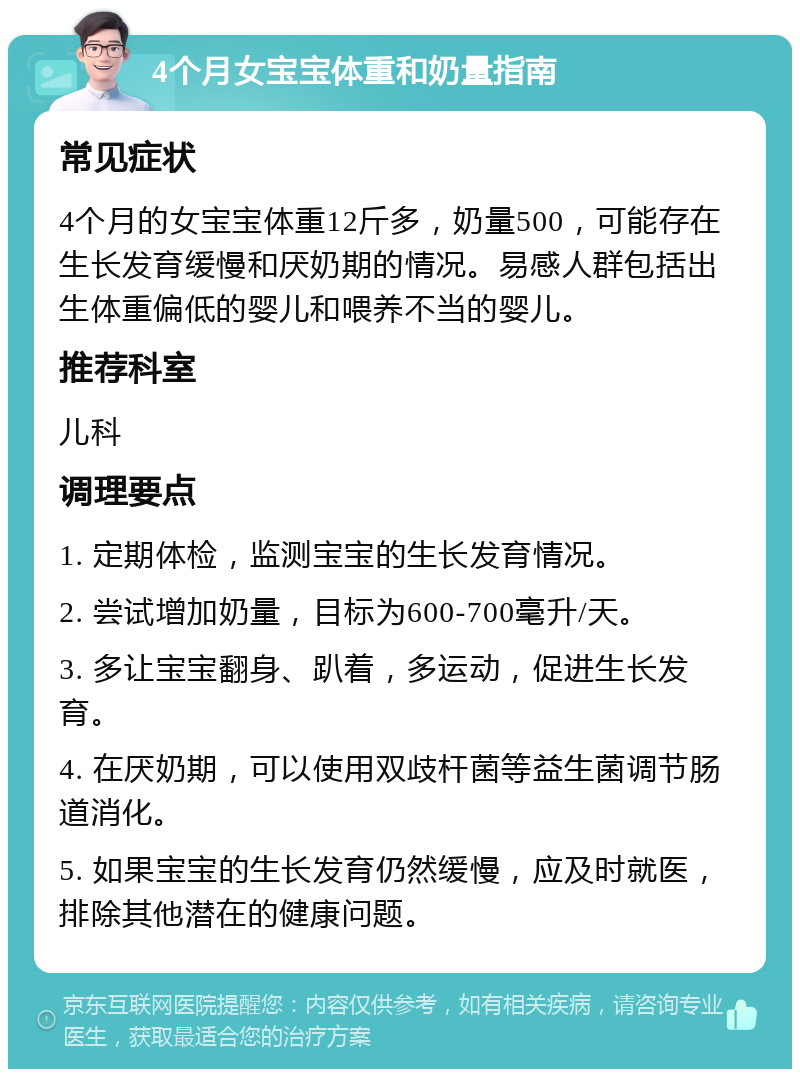 4个月女宝宝体重和奶量指南 常见症状 4个月的女宝宝体重12斤多，奶量500，可能存在生长发育缓慢和厌奶期的情况。易感人群包括出生体重偏低的婴儿和喂养不当的婴儿。 推荐科室 儿科 调理要点 1. 定期体检，监测宝宝的生长发育情况。 2. 尝试增加奶量，目标为600-700毫升/天。 3. 多让宝宝翻身、趴着，多运动，促进生长发育。 4. 在厌奶期，可以使用双歧杆菌等益生菌调节肠道消化。 5. 如果宝宝的生长发育仍然缓慢，应及时就医，排除其他潜在的健康问题。