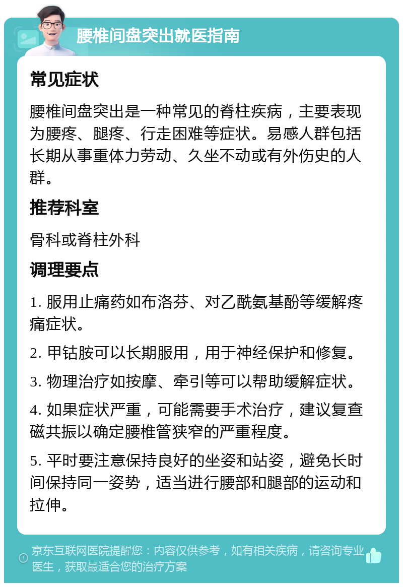 腰椎间盘突出就医指南 常见症状 腰椎间盘突出是一种常见的脊柱疾病，主要表现为腰疼、腿疼、行走困难等症状。易感人群包括长期从事重体力劳动、久坐不动或有外伤史的人群。 推荐科室 骨科或脊柱外科 调理要点 1. 服用止痛药如布洛芬、对乙酰氨基酚等缓解疼痛症状。 2. 甲钴胺可以长期服用，用于神经保护和修复。 3. 物理治疗如按摩、牵引等可以帮助缓解症状。 4. 如果症状严重，可能需要手术治疗，建议复查磁共振以确定腰椎管狭窄的严重程度。 5. 平时要注意保持良好的坐姿和站姿，避免长时间保持同一姿势，适当进行腰部和腿部的运动和拉伸。