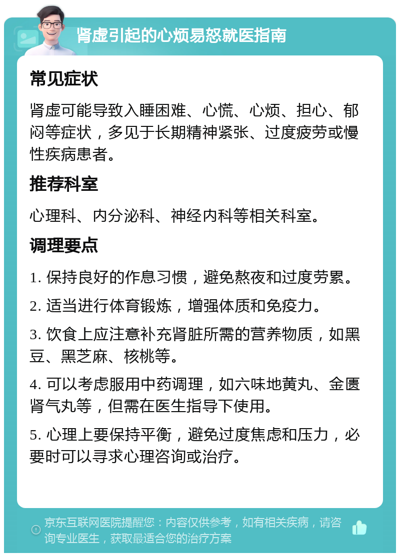 肾虚引起的心烦易怒就医指南 常见症状 肾虚可能导致入睡困难、心慌、心烦、担心、郁闷等症状，多见于长期精神紧张、过度疲劳或慢性疾病患者。 推荐科室 心理科、内分泌科、神经内科等相关科室。 调理要点 1. 保持良好的作息习惯，避免熬夜和过度劳累。 2. 适当进行体育锻炼，增强体质和免疫力。 3. 饮食上应注意补充肾脏所需的营养物质，如黑豆、黑芝麻、核桃等。 4. 可以考虑服用中药调理，如六味地黄丸、金匮肾气丸等，但需在医生指导下使用。 5. 心理上要保持平衡，避免过度焦虑和压力，必要时可以寻求心理咨询或治疗。