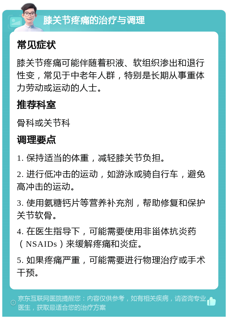 膝关节疼痛的治疗与调理 常见症状 膝关节疼痛可能伴随着积液、软组织渗出和退行性变，常见于中老年人群，特别是长期从事重体力劳动或运动的人士。 推荐科室 骨科或关节科 调理要点 1. 保持适当的体重，减轻膝关节负担。 2. 进行低冲击的运动，如游泳或骑自行车，避免高冲击的运动。 3. 使用氨糖钙片等营养补充剂，帮助修复和保护关节软骨。 4. 在医生指导下，可能需要使用非甾体抗炎药（NSAIDs）来缓解疼痛和炎症。 5. 如果疼痛严重，可能需要进行物理治疗或手术干预。