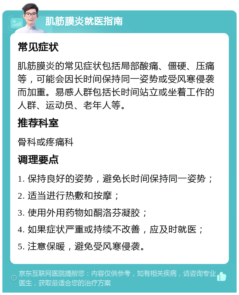 肌筋膜炎就医指南 常见症状 肌筋膜炎的常见症状包括局部酸痛、僵硬、压痛等，可能会因长时间保持同一姿势或受风寒侵袭而加重。易感人群包括长时间站立或坐着工作的人群、运动员、老年人等。 推荐科室 骨科或疼痛科 调理要点 1. 保持良好的姿势，避免长时间保持同一姿势； 2. 适当进行热敷和按摩； 3. 使用外用药物如酮洛芬凝胶； 4. 如果症状严重或持续不改善，应及时就医； 5. 注意保暖，避免受风寒侵袭。