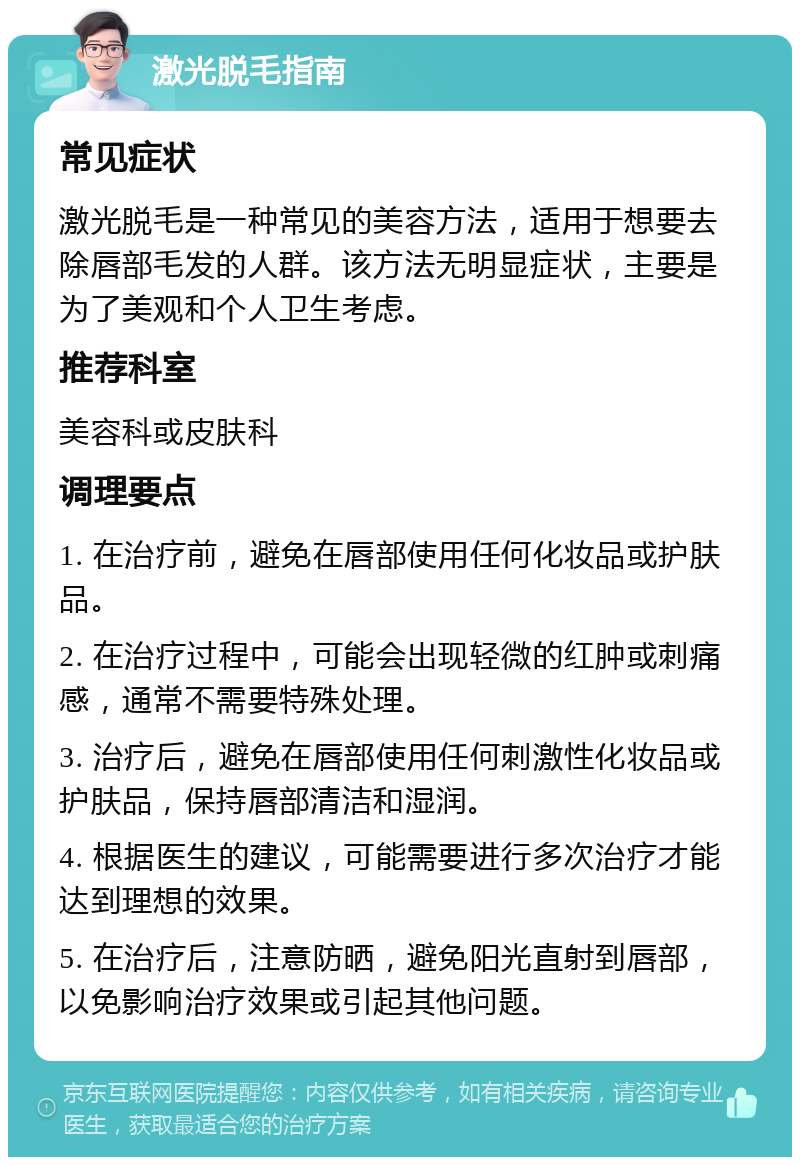 激光脱毛指南 常见症状 激光脱毛是一种常见的美容方法，适用于想要去除唇部毛发的人群。该方法无明显症状，主要是为了美观和个人卫生考虑。 推荐科室 美容科或皮肤科 调理要点 1. 在治疗前，避免在唇部使用任何化妆品或护肤品。 2. 在治疗过程中，可能会出现轻微的红肿或刺痛感，通常不需要特殊处理。 3. 治疗后，避免在唇部使用任何刺激性化妆品或护肤品，保持唇部清洁和湿润。 4. 根据医生的建议，可能需要进行多次治疗才能达到理想的效果。 5. 在治疗后，注意防晒，避免阳光直射到唇部，以免影响治疗效果或引起其他问题。