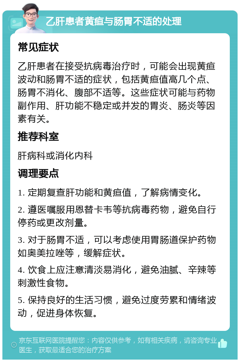 乙肝患者黄疸与肠胃不适的处理 常见症状 乙肝患者在接受抗病毒治疗时，可能会出现黄疸波动和肠胃不适的症状，包括黄疸值高几个点、肠胃不消化、腹部不适等。这些症状可能与药物副作用、肝功能不稳定或并发的胃炎、肠炎等因素有关。 推荐科室 肝病科或消化内科 调理要点 1. 定期复查肝功能和黄疸值，了解病情变化。 2. 遵医嘱服用恩替卡韦等抗病毒药物，避免自行停药或更改剂量。 3. 对于肠胃不适，可以考虑使用胃肠道保护药物如奥美拉唑等，缓解症状。 4. 饮食上应注意清淡易消化，避免油腻、辛辣等刺激性食物。 5. 保持良好的生活习惯，避免过度劳累和情绪波动，促进身体恢复。