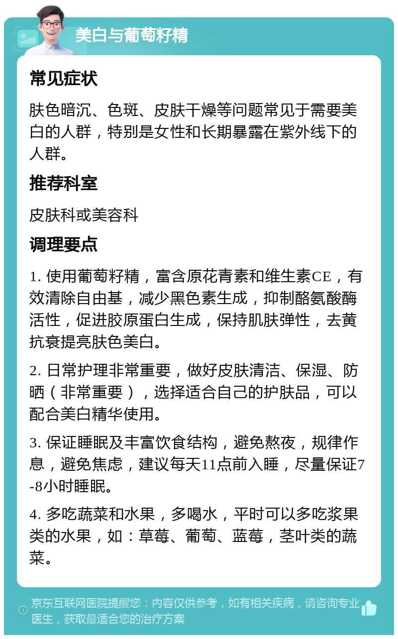 美白与葡萄籽精 常见症状 肤色暗沉、色斑、皮肤干燥等问题常见于需要美白的人群，特别是女性和长期暴露在紫外线下的人群。 推荐科室 皮肤科或美容科 调理要点 1. 使用葡萄籽精，富含原花青素和维生素CE，有效清除自由基，减少黑色素生成，抑制酪氨酸酶活性，促进胶原蛋白生成，保持肌肤弹性，去黄抗衰提亮肤色美白。 2. 日常护理非常重要，做好皮肤清洁、保湿、防晒（非常重要），选择适合自己的护肤品，可以配合美白精华使用。 3. 保证睡眠及丰富饮食结构，避免熬夜，规律作息，避免焦虑，建议每天11点前入睡，尽量保证7-8小时睡眠。 4. 多吃蔬菜和水果，多喝水，平时可以多吃浆果类的水果，如：草莓、葡萄、蓝莓，茎叶类的蔬菜。