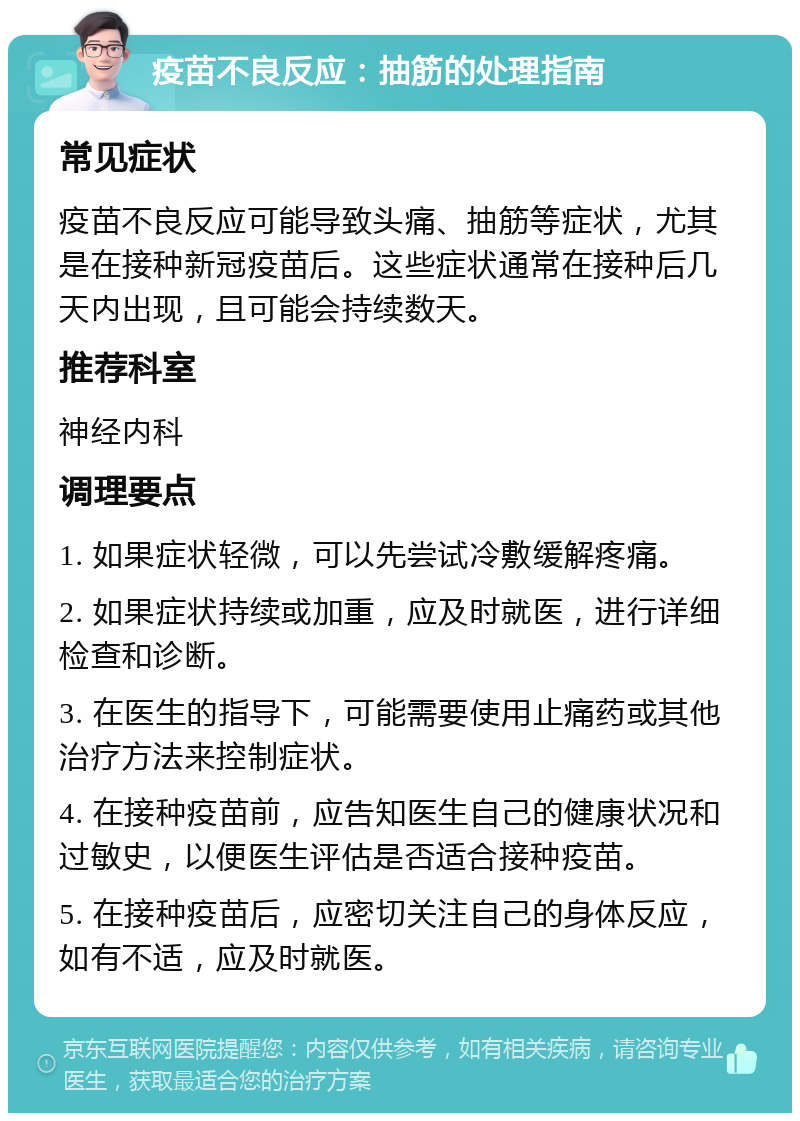 疫苗不良反应：抽筋的处理指南 常见症状 疫苗不良反应可能导致头痛、抽筋等症状，尤其是在接种新冠疫苗后。这些症状通常在接种后几天内出现，且可能会持续数天。 推荐科室 神经内科 调理要点 1. 如果症状轻微，可以先尝试冷敷缓解疼痛。 2. 如果症状持续或加重，应及时就医，进行详细检查和诊断。 3. 在医生的指导下，可能需要使用止痛药或其他治疗方法来控制症状。 4. 在接种疫苗前，应告知医生自己的健康状况和过敏史，以便医生评估是否适合接种疫苗。 5. 在接种疫苗后，应密切关注自己的身体反应，如有不适，应及时就医。