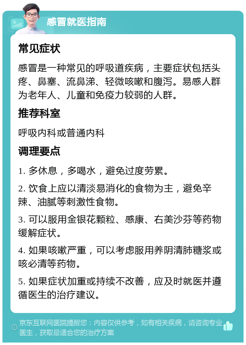 感冒就医指南 常见症状 感冒是一种常见的呼吸道疾病，主要症状包括头疼、鼻塞、流鼻涕、轻微咳嗽和腹泻。易感人群为老年人、儿童和免疫力较弱的人群。 推荐科室 呼吸内科或普通内科 调理要点 1. 多休息，多喝水，避免过度劳累。 2. 饮食上应以清淡易消化的食物为主，避免辛辣、油腻等刺激性食物。 3. 可以服用金银花颗粒、感康、右美沙芬等药物缓解症状。 4. 如果咳嗽严重，可以考虑服用养阴清肺糖浆或咳必清等药物。 5. 如果症状加重或持续不改善，应及时就医并遵循医生的治疗建议。