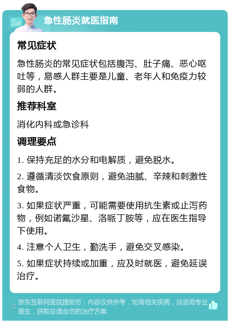 急性肠炎就医指南 常见症状 急性肠炎的常见症状包括腹泻、肚子痛、恶心呕吐等，易感人群主要是儿童、老年人和免疫力较弱的人群。 推荐科室 消化内科或急诊科 调理要点 1. 保持充足的水分和电解质，避免脱水。 2. 遵循清淡饮食原则，避免油腻、辛辣和刺激性食物。 3. 如果症状严重，可能需要使用抗生素或止泻药物，例如诺氟沙星、洛哌丁胺等，应在医生指导下使用。 4. 注意个人卫生，勤洗手，避免交叉感染。 5. 如果症状持续或加重，应及时就医，避免延误治疗。